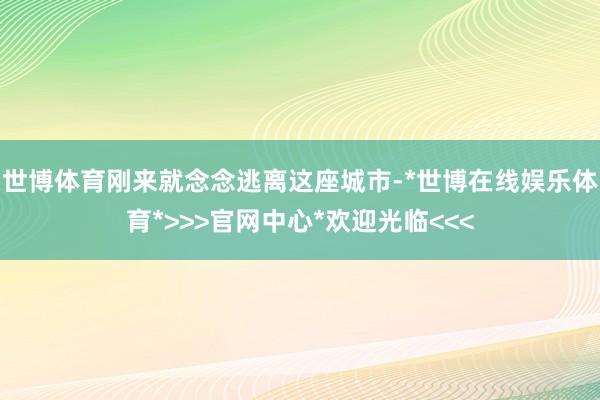世博体育刚来就念念逃离这座城市-*世博在线娱乐体育*>>>官网中心*欢迎光临<<<