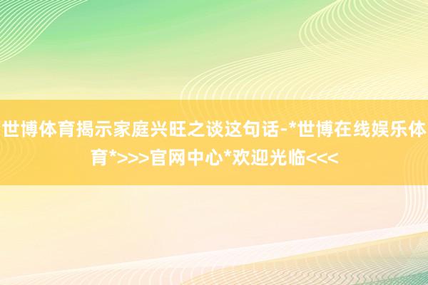 世博体育揭示家庭兴旺之谈这句话-*世博在线娱乐体育*>>>官网中心*欢迎光临<<<