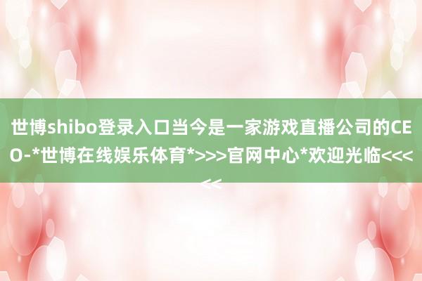 世博shibo登录入口当今是一家游戏直播公司的CEO-*世博在线娱乐体育*>>>官网中心*欢迎光临<<<