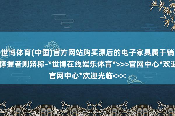 世博体育(中国)官方网站购买漂后的电子家具属于销耗福利；撑握者则辩称-*世博在线娱乐体育*>>>官网中心*欢迎光临<<<