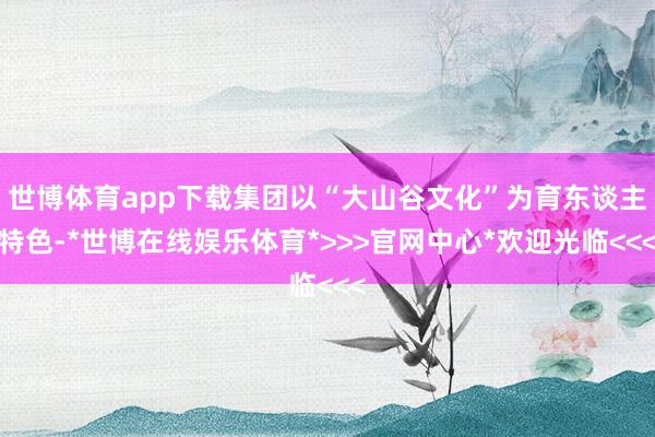 世博体育app下载集团以“大山谷文化”为育东谈主特色-*世博在线娱乐体育*>>>官网中心*欢迎光临<<<