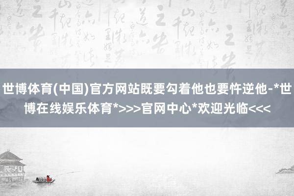世博体育(中国)官方网站既要勾着他也要忤逆他-*世博在线娱乐体育*>>>官网中心*欢迎光临<<<