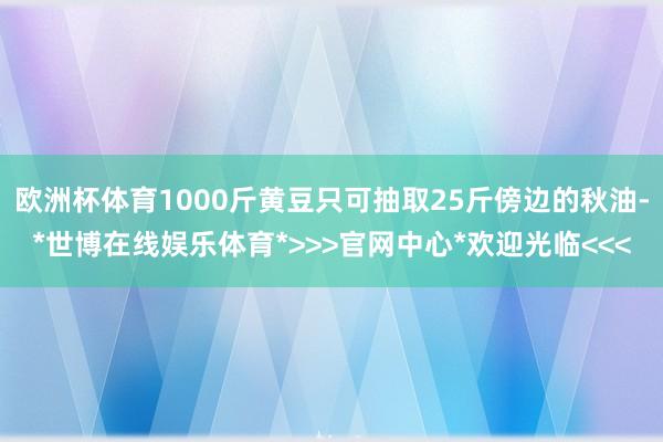 欧洲杯体育1000斤黄豆只可抽取25斤傍边的秋油-*世博在线娱乐体育*>>>官网中心*欢迎光临<<<