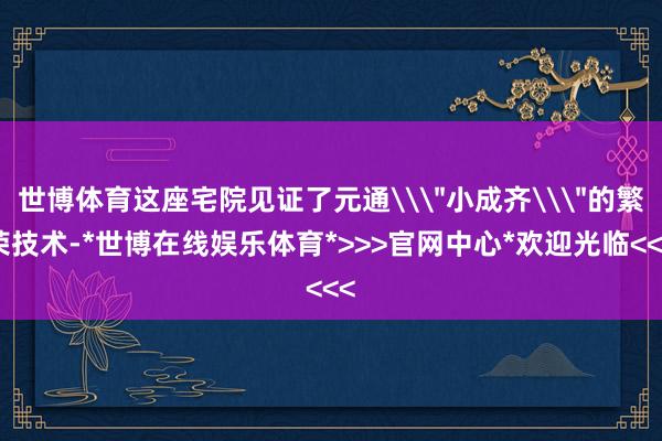 世博体育这座宅院见证了元通\＂小成齐\＂的繁荣技术-*世博在线娱乐体育*>>>官网中心*欢迎光临<<<