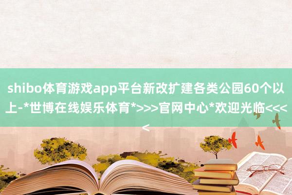 shibo体育游戏app平台新改扩建各类公园60个以上-*世博在线娱乐体育*>>>官网中心*欢迎光临<<<