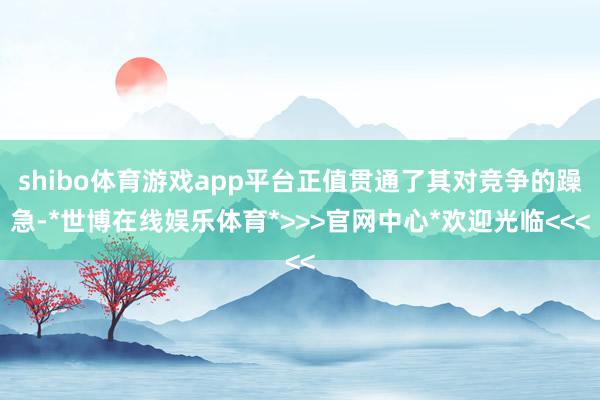 shibo体育游戏app平台正值贯通了其对竞争的躁急-*世博在线娱乐体育*>>>官网中心*欢迎光临<<<