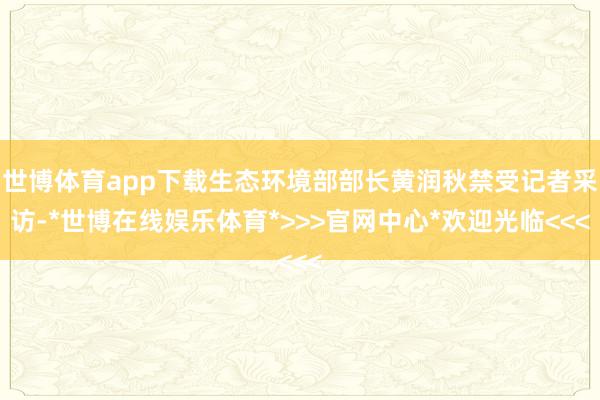 世博体育app下载生态环境部部长黄润秋禁受记者采访-*世博在线娱乐体育*>>>官网中心*欢迎光临<<<