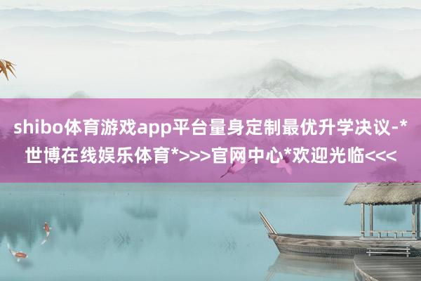shibo体育游戏app平台量身定制最优升学决议-*世博在线娱乐体育*>>>官网中心*欢迎光临<<<