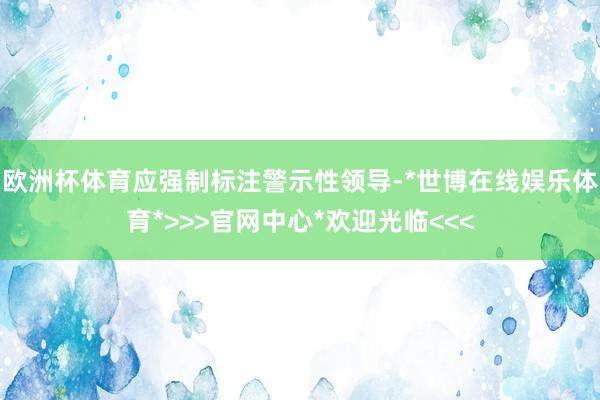欧洲杯体育应强制标注警示性领导-*世博在线娱乐体育*>>>官网中心*欢迎光临<<<