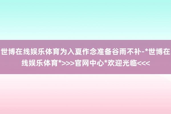 世博在线娱乐体育为入夏作念准备谷雨不补-*世博在线娱乐体育*>>>官网中心*欢迎光临<<<